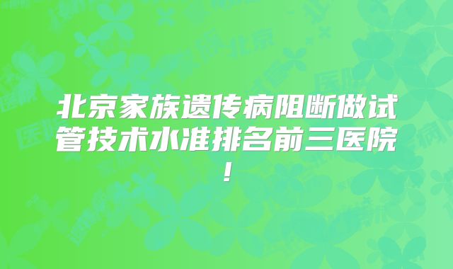 北京家族遗传病阻断做试管技术水准排名前三医院!