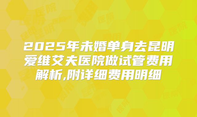 2025年未婚单身去昆明爱维艾夫医院做试管费用解析,附详细费用明细