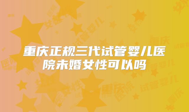 重庆正规三代试管婴儿医院未婚女性可以吗