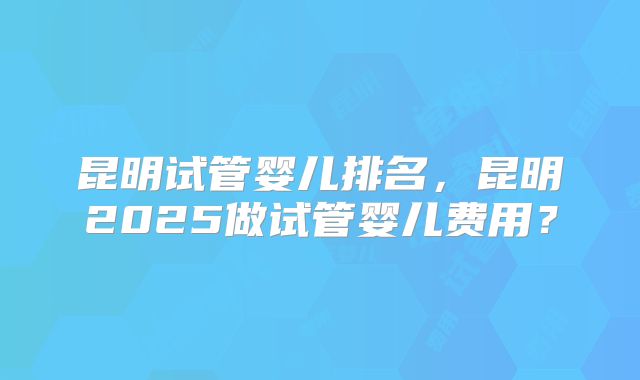 昆明试管婴儿排名，昆明2025做试管婴儿费用？