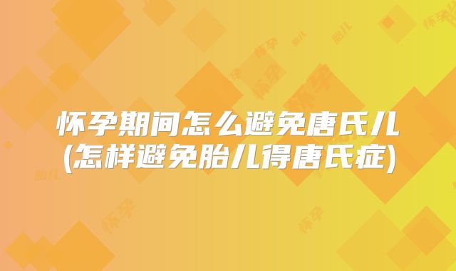怀孕期间怎么避免唐氏儿(怎样避免胎儿得唐氏症)