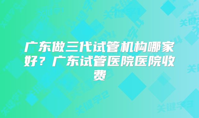 广东做三代试管机构哪家好？广东试管医院医院收费