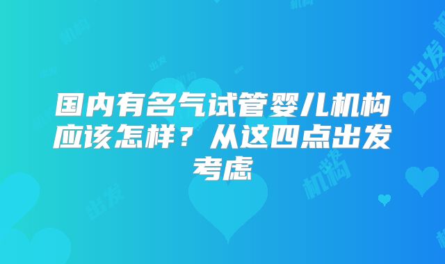 国内有名气试管婴儿机构应该怎样？从这四点出发考虑