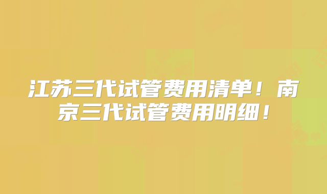 江苏三代试管费用清单！南京三代试管费用明细！