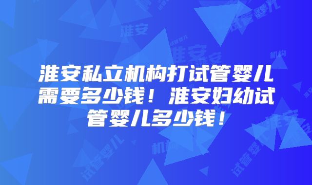 淮安私立机构打试管婴儿需要多少钱!淮安妇幼试管婴儿多少钱!