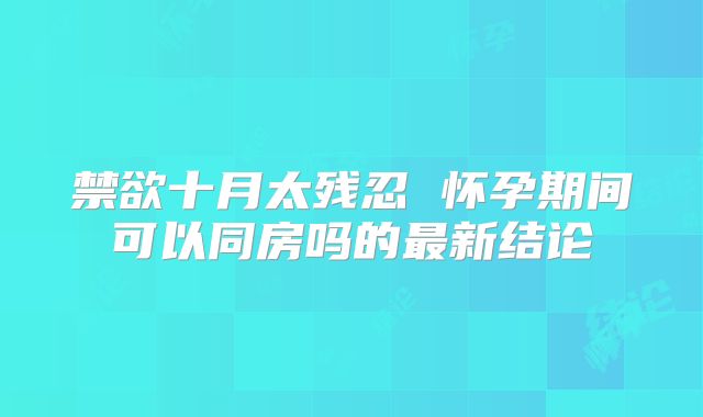 禁欲十月太残忍 怀孕期间可以同房吗的最新结论