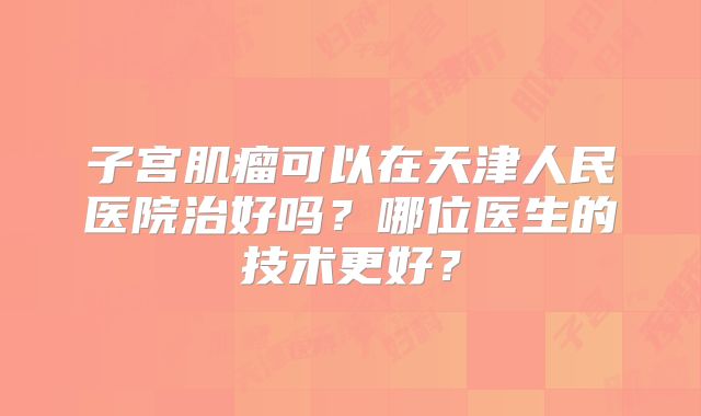 子宫肌瘤可以在天津人民医院治好吗？哪位医生的技术更好？