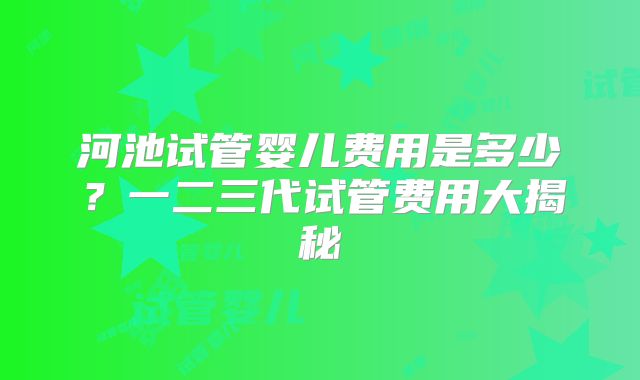 河池试管婴儿费用是多少？一二三代试管费用大揭秘