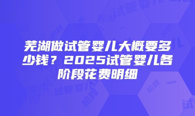 芜湖做试管婴儿大概要多少钱？2025试管婴儿各阶段花费明细