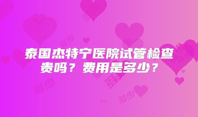 泰国杰特宁医院试管检查贵吗？费用是多少？