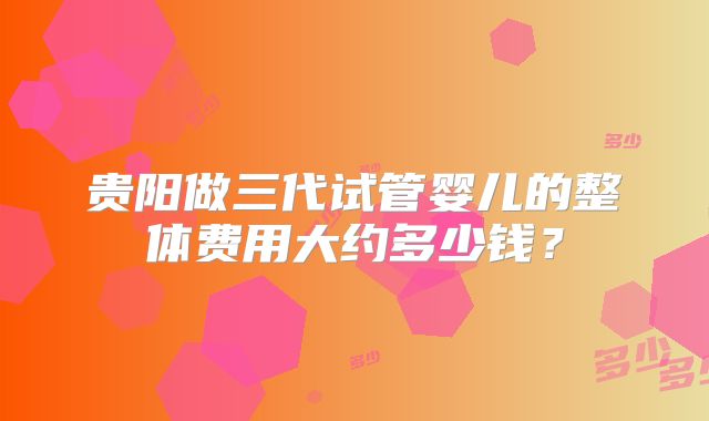 贵阳做三代试管婴儿的整体费用大约多少钱?