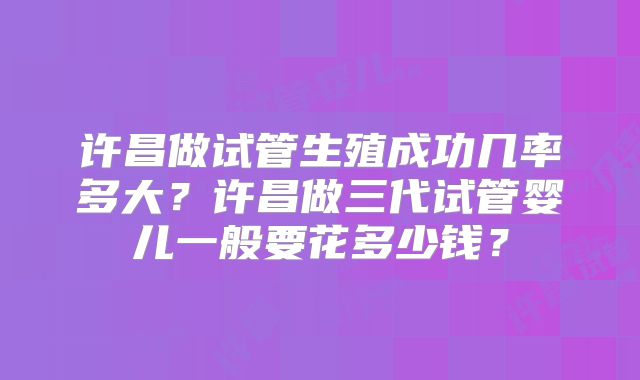 许昌做试管生殖成功几率多大？许昌做三代试管婴儿一般要花多少钱？
