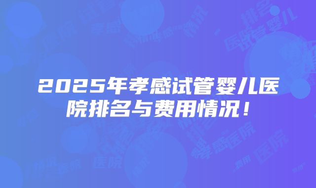 2025年孝感试管婴儿医院排名与费用情况！