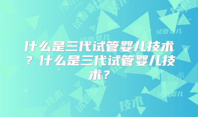 什么是三代试管婴儿技术?什么是三代试管婴儿技术?