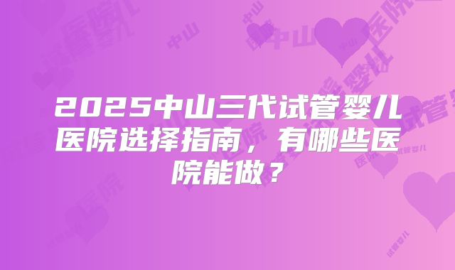 2025中山三代试管婴儿医院选择指南，有哪些医院能做？