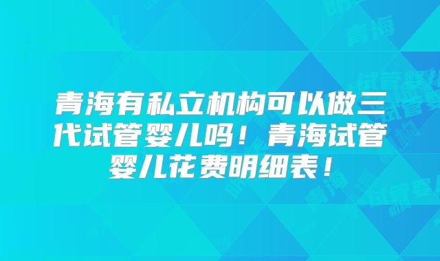 青海有私立机构可以做三代试管婴儿吗！青海试管婴儿花费明细表！