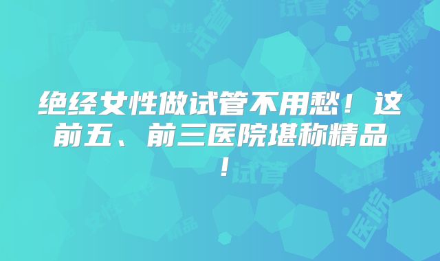 绝经女性做试管不用愁！这前五、前三医院堪称精品！