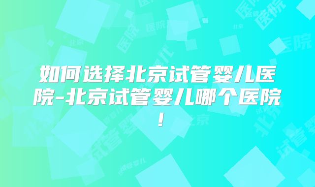 如何选择北京试管婴儿医院-北京试管婴儿哪个医院！