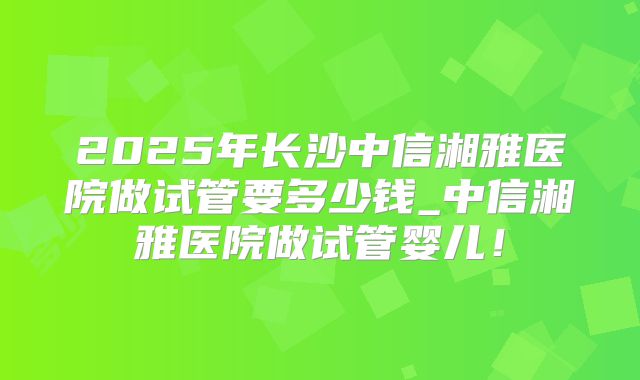 2025年长沙中信湘雅医院做试管要多少钱_中信湘雅医院做试管婴儿！