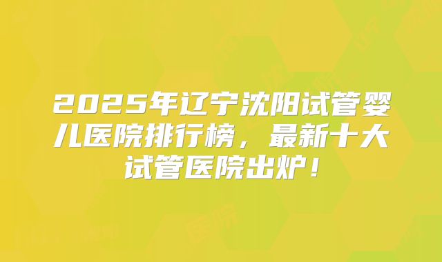 2025年辽宁沈阳试管婴儿医院排行榜，最新十大试管医院出炉！