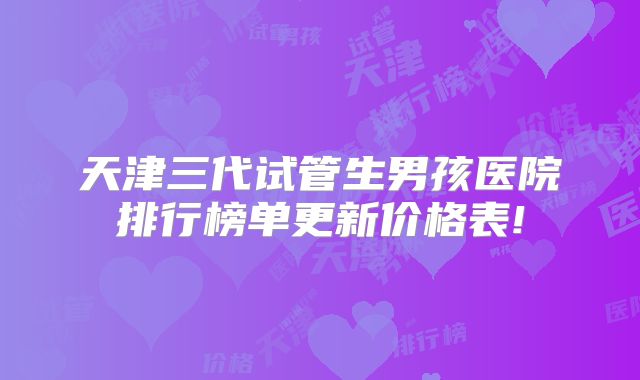天津三代试管生男孩医院排行榜单更新价格表!