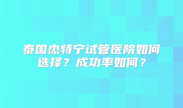 泰国杰特宁试管医院如何选择？成功率如何？