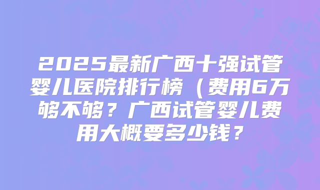 2025最新广西十强试管婴儿医院排行榜(费用6万够不够?广西试管婴儿费用大概要多少钱?