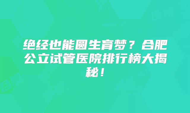 绝经也能圆生育梦？合肥公立试管医院排行榜大揭秘！