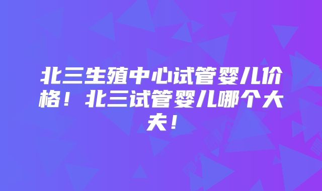 北三生殖中心试管婴儿价格!北三试管婴儿哪个大夫!