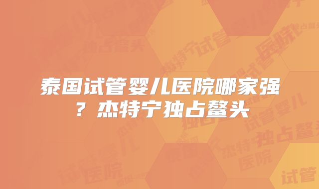 泰国试管婴儿医院哪家强?杰特宁独占鳌头