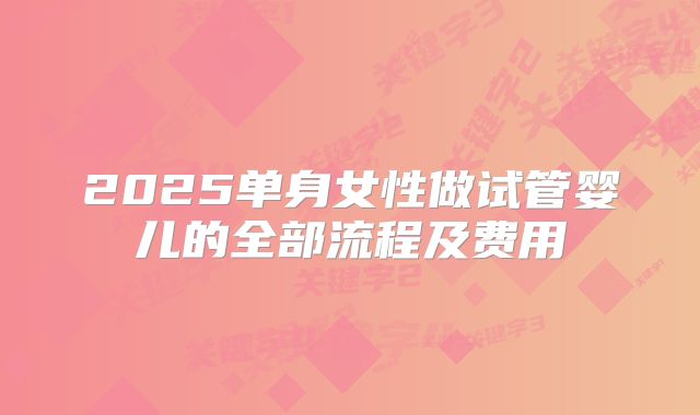 2025单身女性做试管婴儿的全部流程及费用