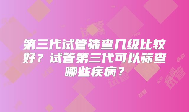 第三代试管筛查几级比较好？试管第三代可以筛查哪些疾病？