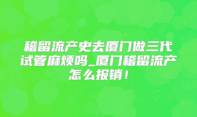 稽留流产史去厦门做三代试管麻烦吗_厦门稽留流产怎么报销！
