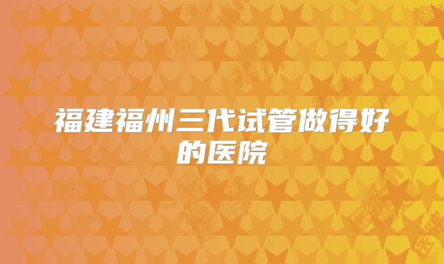 福建福州三代试管做得好的医院