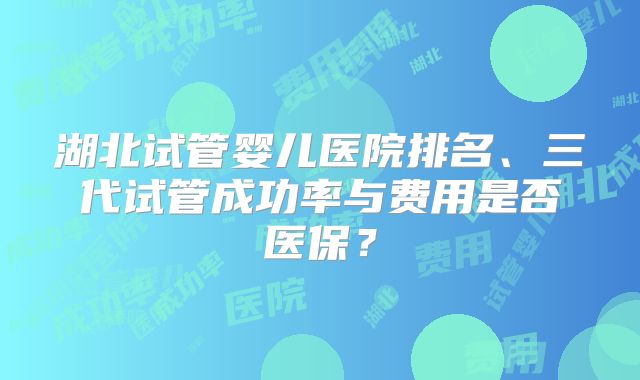 湖北试管婴儿医院排名、三代试管成功率与费用是否医保？