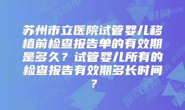 苏州市立医院试管婴儿移植前检查报告单的有效期是多久?试管婴儿所有的检查报告有效期多长时间?