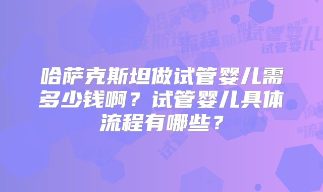 哈萨克斯坦做试管婴儿需多少钱啊?试管婴儿具体流程有哪些?