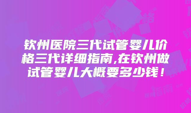 钦州医院三代试管婴儿价格三代详细指南,在钦州做试管婴儿大概要多少钱!