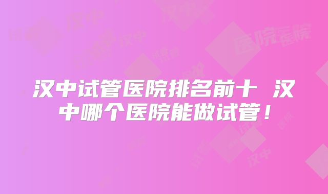 汉中试管医院排名前十 汉中哪个医院能做试管！