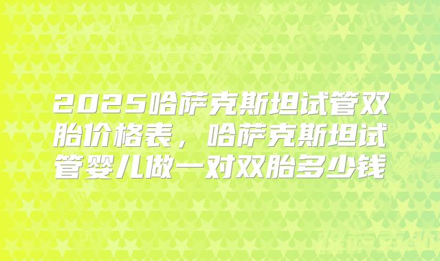 2025哈萨克斯坦试管双胎价格表，哈萨克斯坦试管婴儿做一对双胎多少钱