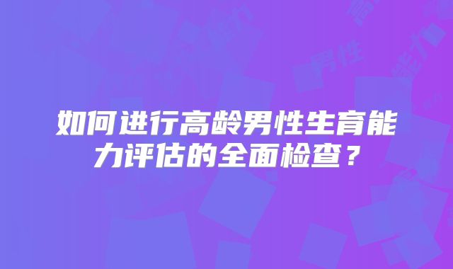 如何进行高龄男性生育能力评估的全面检查?