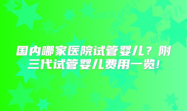 国内哪家医院试管婴儿？附三代试管婴儿费用一览!
