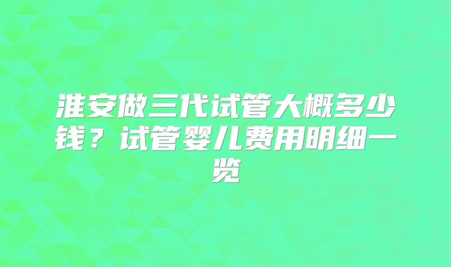 淮安做三代试管大概多少钱？试管婴儿费用明细一览
