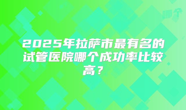2025年拉萨市最有名的试管医院哪个成功率比较高?