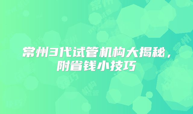 常州3代试管机构大揭秘，附省钱小技巧
