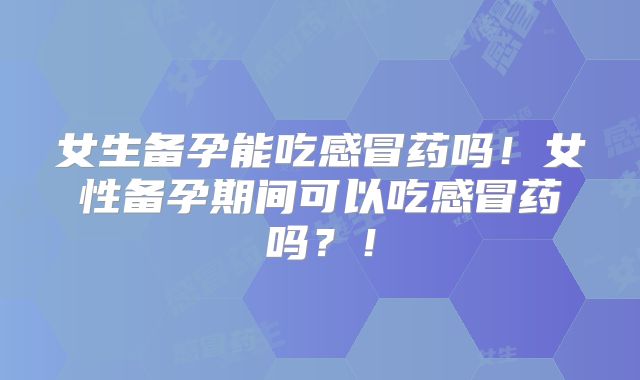 女生备孕能吃感冒药吗！女性备孕期间可以吃感冒药吗？！