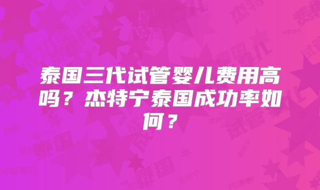 泰国三代试管婴儿费用高吗？杰特宁泰国成功率如何？