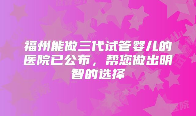 福州能做三代试管婴儿的医院已公布，帮您做出明智的选择