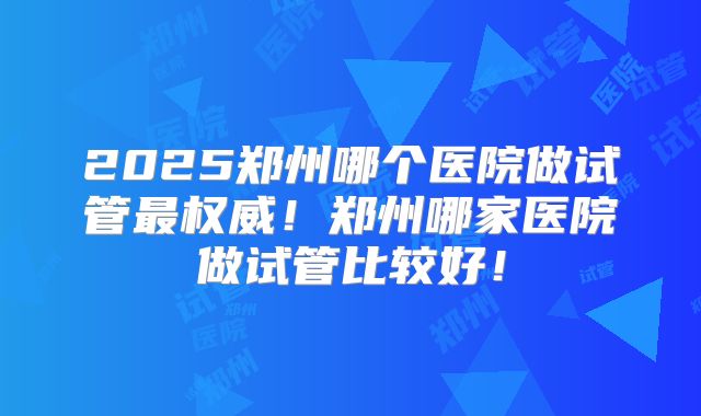 2025郑州哪个医院做试管最权威!郑州哪家医院做试管比较好!