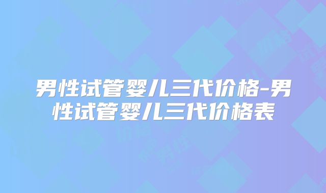 男性试管婴儿三代价格-男性试管婴儿三代价格表